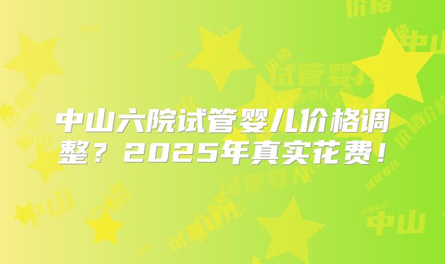 中山六院试管婴儿价格调整?2025年真实花费!