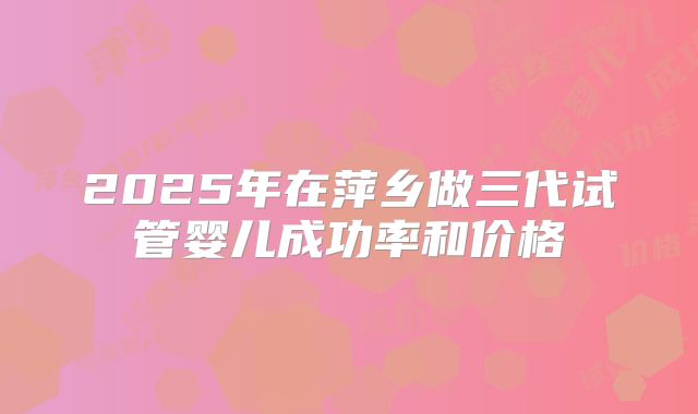 2025年在萍乡做三代试管婴儿成功率和价格