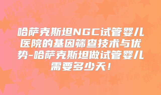 哈萨克斯坦NGC试管婴儿医院的基因筛查技术与优势-哈萨克斯坦做试管婴儿需要多少天！
