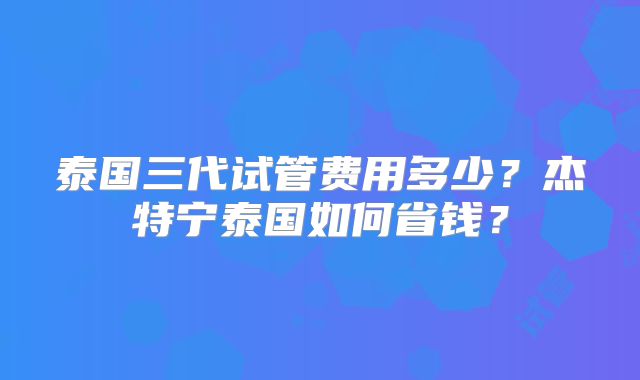 泰国三代试管费用多少？杰特宁泰国如何省钱？