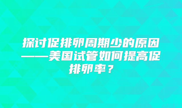 探讨促排卵周期少的原因——美国试管如何提高促排卵率？