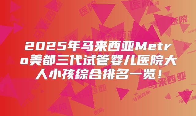 2025年马来西亚Metro美都三代试管婴儿医院大人小孩综合排名一览！