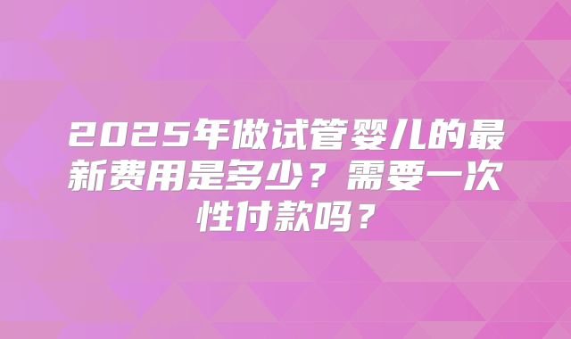 2025年做试管婴儿的最新费用是多少?需要一次性付款吗?