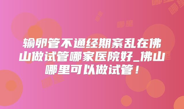 输卵管不通经期紊乱在佛山做试管哪家医院好_佛山哪里可以做试管！