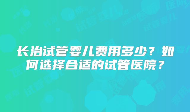长治试管婴儿费用多少？如何选择合适的试管医院？