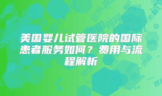 美国婴儿试管医院的国际患者服务如何?费用与流程解析