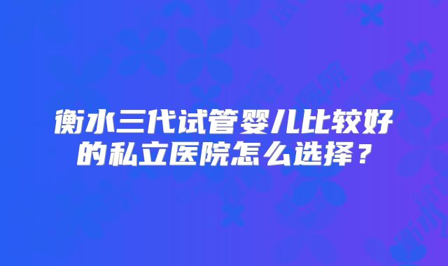 衡水三代试管婴儿比较好的私立医院怎么选择？