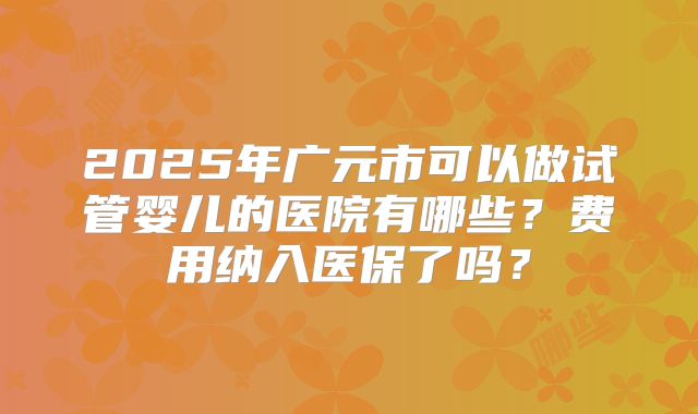 2025年广元市可以做试管婴儿的医院有哪些？费用纳入医保了吗？