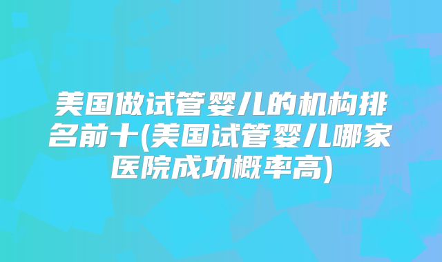 美国做试管婴儿的机构排名前十(美国试管婴儿哪家医院成功概率高)