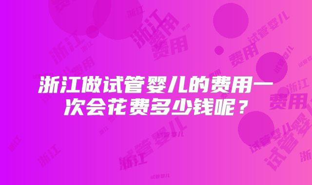 浙江做试管婴儿的费用一次会花费多少钱呢？