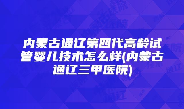 内蒙古通辽第四代高龄试管婴儿技术怎么样(内蒙古通辽三甲医院)