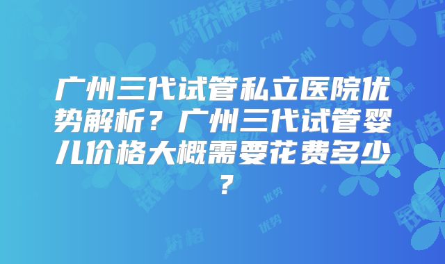广州三代试管私立医院优势解析？广州三代试管婴儿价格大概需要花费多少？