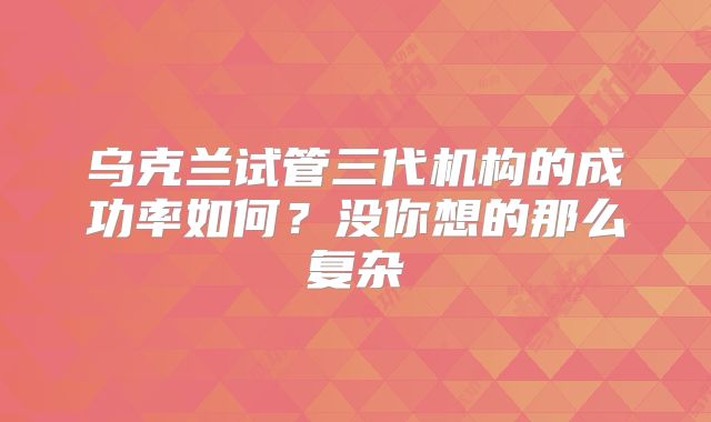 乌克兰试管三代机构的成功率如何？没你想的那么复杂