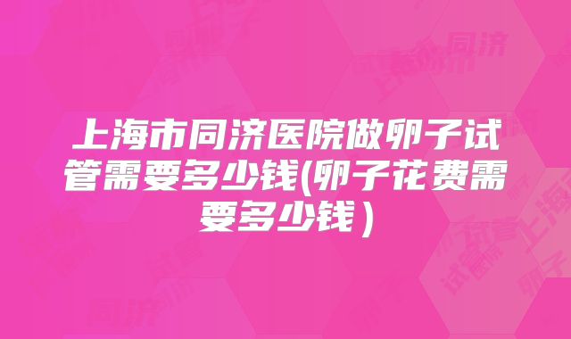 上海市同济医院做卵子试管需要多少钱(卵子花费需要多少钱)