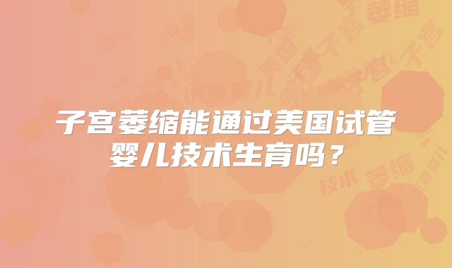 子宫萎缩能通过美国试管婴儿技术生育吗?