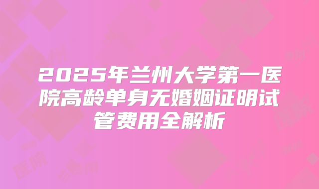 2025年兰州大学第一医院高龄单身无婚姻证明试管费用全解析