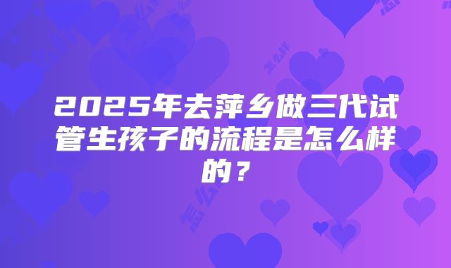 2025年去萍乡做三代试管生孩子的流程是怎么样的？