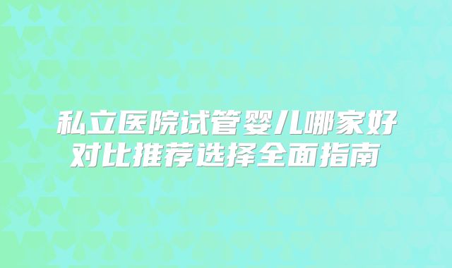 私立医院试管婴儿哪家好对比推荐选择全面指南