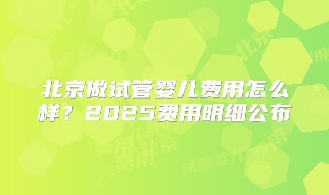 北京做试管婴儿费用怎么样？2025费用明细公布