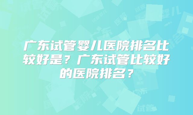 广东试管婴儿医院排名比较好是?广东试管比较好的医院排名?