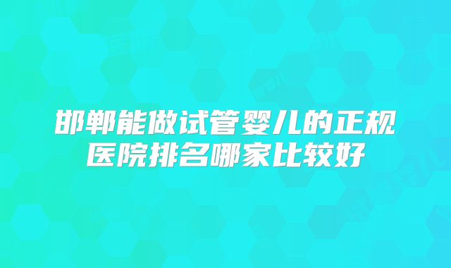 邯郸能做试管婴儿的正规医院排名哪家比较好