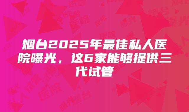 烟台2025年最佳私人医院曝光，这6家能够提供三代试管