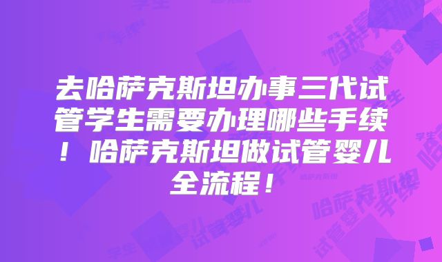 去哈萨克斯坦办事三代试管学生需要办理哪些手续！哈萨克斯坦做试管婴儿全流程！