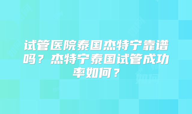 试管医院泰国杰特宁靠谱吗？杰特宁泰国试管成功率如何？