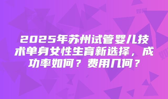 2025年苏州试管婴儿技术单身女性生育新选择，成功率如何？费用几何？