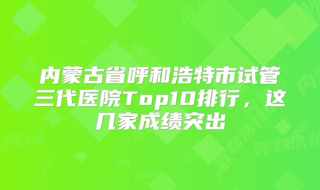 内蒙古省呼和浩特市试管三代医院Top10排行，这几家成绩突出