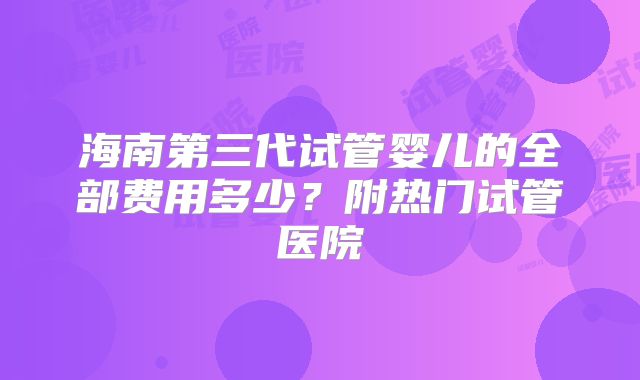 海南第三代试管婴儿的全部费用多少?附热门试管医院