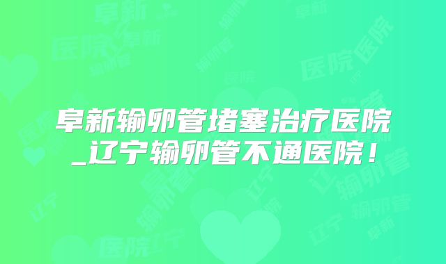 阜新输卵管堵塞治疗医院_辽宁输卵管不通医院!