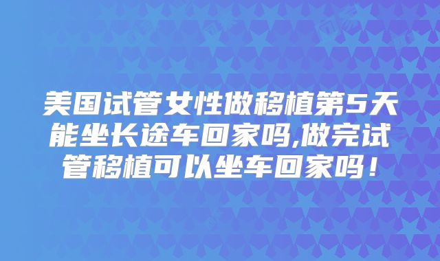 美国试管女性做移植第5天能坐长途车回家吗,做完试管移植可以坐车回家吗！