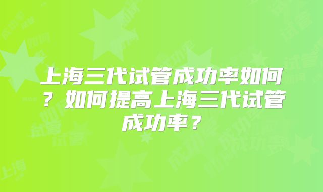 上海三代试管成功率如何？如何提高上海三代试管成功率？