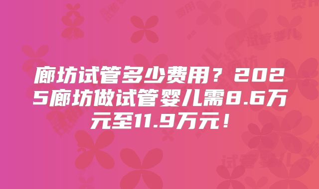 廊坊试管多少费用？2025廊坊做试管婴儿需8.6万元至11.9万元！