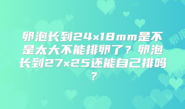 卵泡长到24×18mm是不是太大不能排卵了？卵泡长到27×25还能自己排吗？