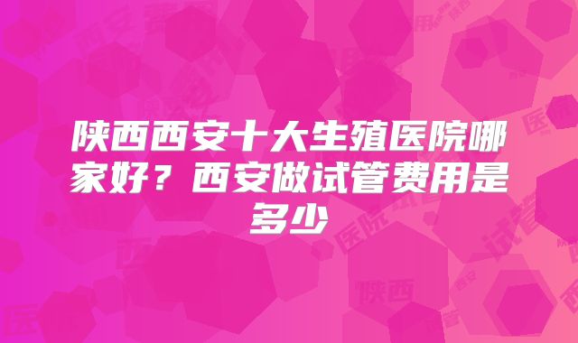 陕西西安十大生殖医院哪家好？西安做试管费用是多少