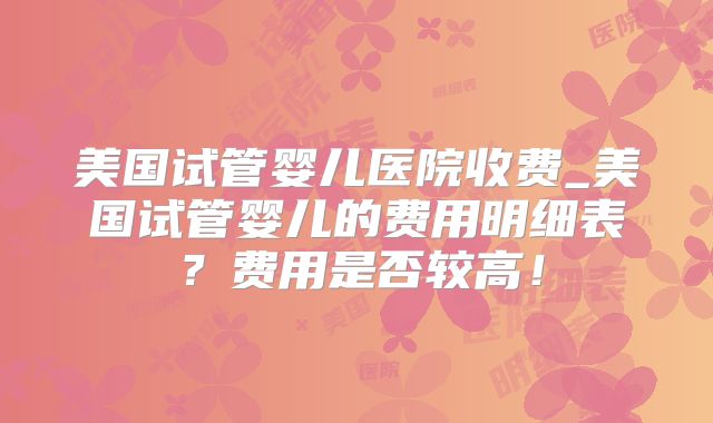 美国试管婴儿医院收费_美国试管婴儿的费用明细表？费用是否较高！