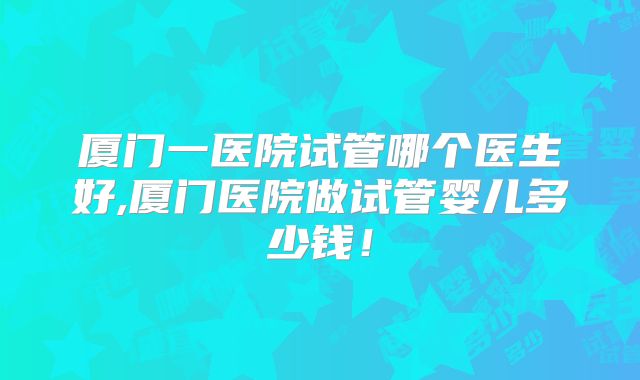 厦门一医院试管哪个医生好,厦门医院做试管婴儿多少钱！
