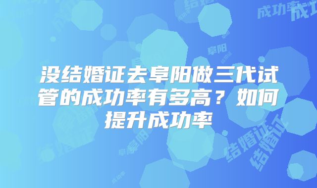没结婚证去阜阳做三代试管的成功率有多高？如何提升成功率