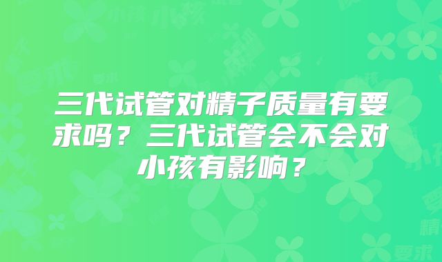 三代试管对精子质量有要求吗？三代试管会不会对小孩有影响？