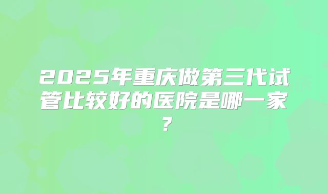 2025年重庆做第三代试管比较好的医院是哪一家?
