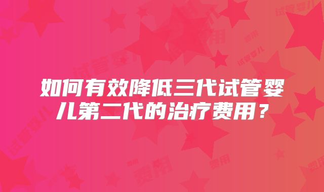 如何有效降低三代试管婴儿第二代的治疗费用？