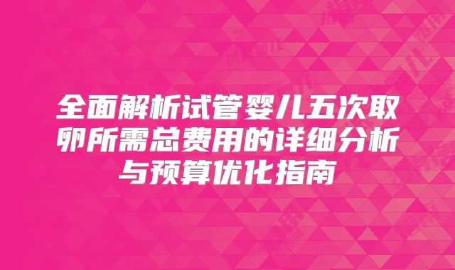 全面解析试管婴儿五次取卵所需总费用的详细分析与预算优化指南