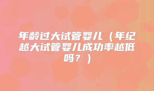 年龄过大试管婴儿（年纪越大试管婴儿成功率越低吗？）