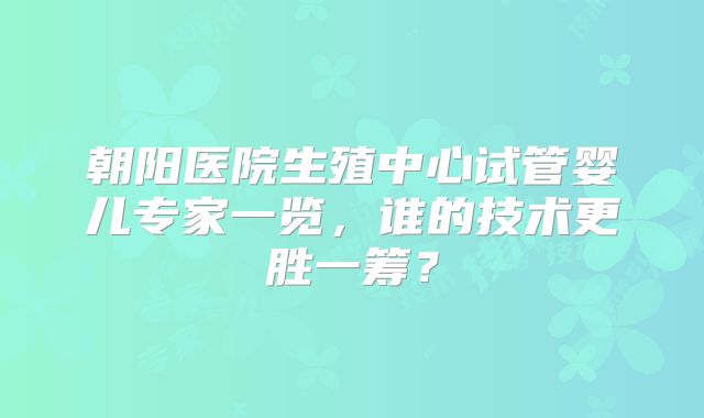 朝阳医院生殖中心试管婴儿专家一览，谁的技术更胜一筹？
