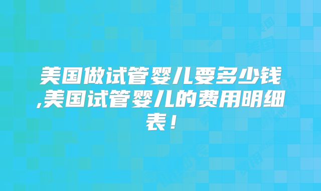 美国做试管婴儿要多少钱,美国试管婴儿的费用明细表！