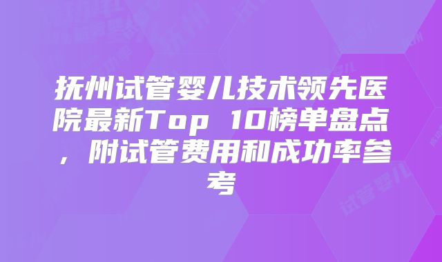 抚州试管婴儿技术领先医院最新Top 10榜单盘点，附试管费用和成功率参考