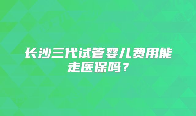长沙三代试管婴儿费用能走医保吗？