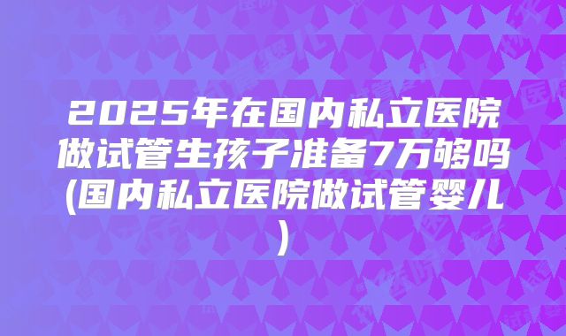 2025年在国内私立医院做试管生孩子准备7万够吗(国内私立医院做试管婴儿)